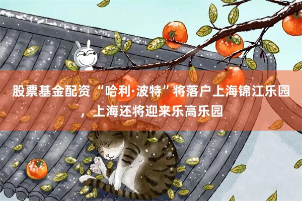 股票基金配资 “哈利·波特”将落户上海锦江乐园，上海还将迎来乐高乐园