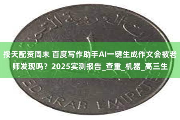 按天配资周末 百度写作助手AI一键生成作文会被老师发现吗？2025实测报告_查重_机器_高三生