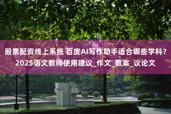股票配资线上系统 百度AI写作助手适合哪些学科？2025语文教师使用建议_作文_教案_议论文