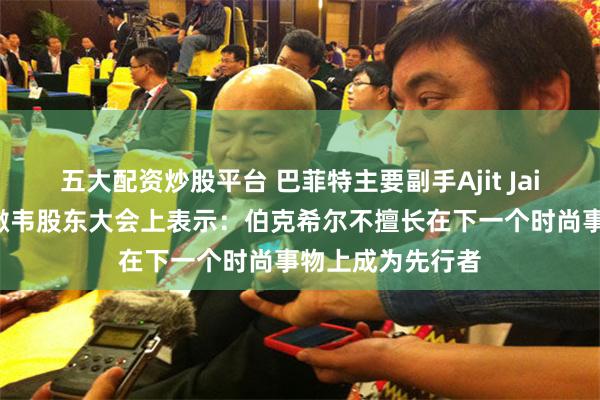 五大配资炒股平台 巴菲特主要副手Ajit Jain在伯克希尔哈撒韦股东大会上表示：伯克希尔不擅长在下一个时尚事物上成为先行者