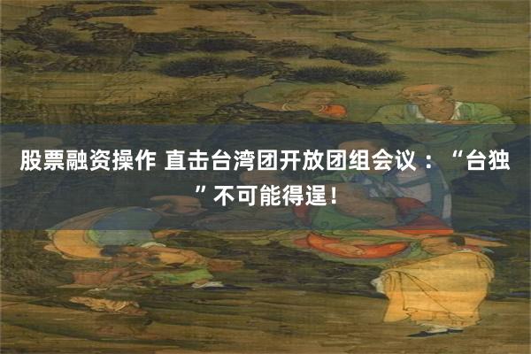 股票融资操作 直击台湾团开放团组会议 ：“台独”不可能得逞！