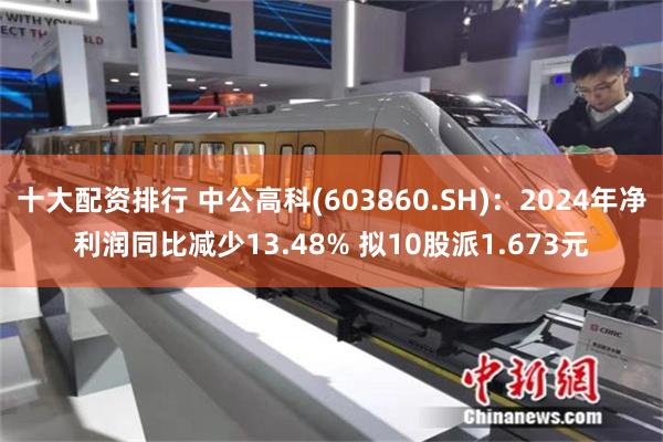 十大配资排行 中公高科(603860.SH)：2024年净利润同比减少13.48% 拟10股派1.673元