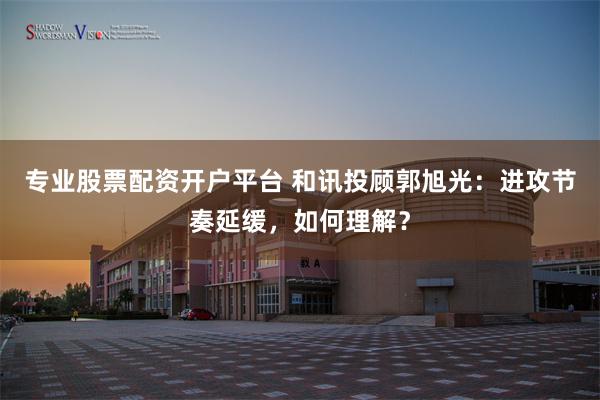 专业股票配资开户平台 和讯投顾郭旭光：进攻节奏延缓，如何理解？