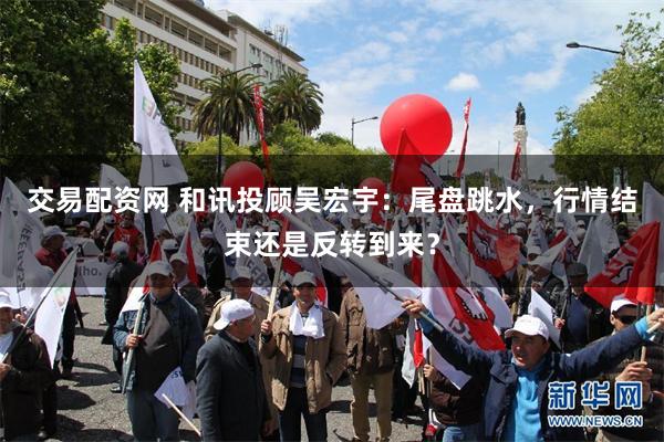 交易配资网 和讯投顾吴宏宇：尾盘跳水，行情结束还是反转到来？