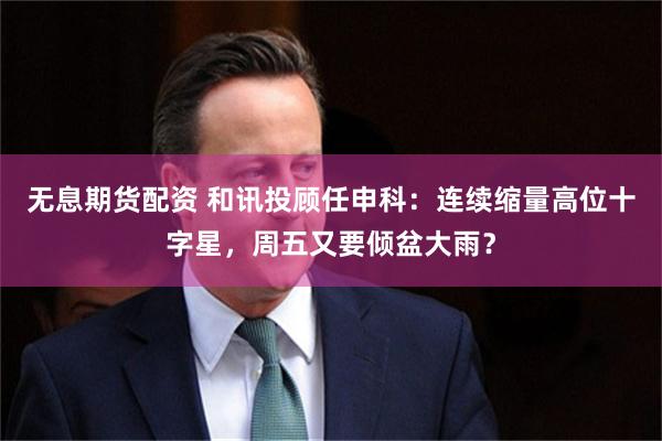 无息期货配资 和讯投顾任申科：连续缩量高位十字星，周五又要倾盆大雨？