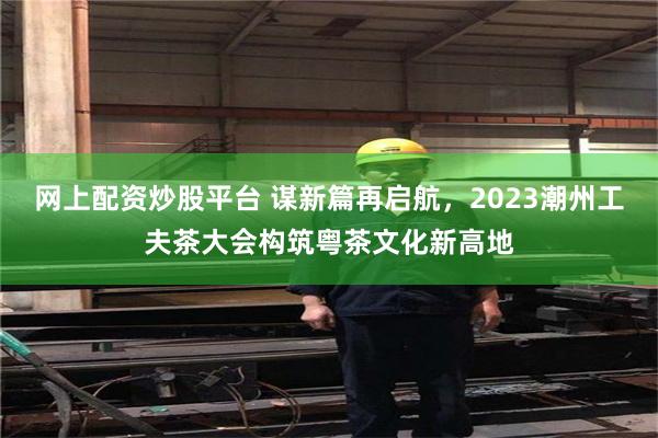 网上配资炒股平台 谋新篇再启航，2023潮州工夫茶大会构筑粤茶文化新高地