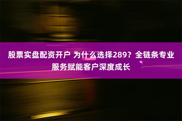 股票实盘配资开户 为什么选择289？全链条专业服务赋能客户深度成长