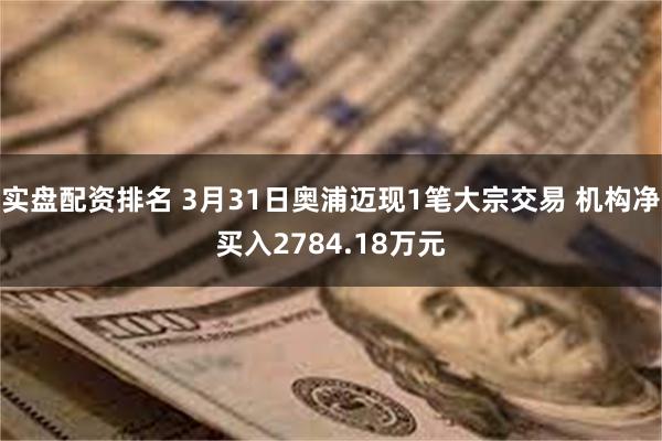实盘配资排名 3月31日奥浦迈现1笔大宗交易 机构净买入2784.18万元