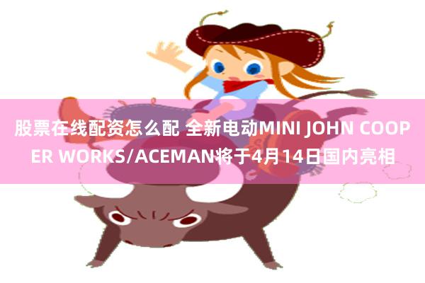 股票在线配资怎么配 全新电动MINI JOHN COOPER WORKS/ACEMAN将于4月14日国内亮相