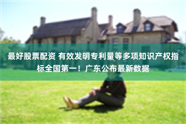 最好股票配资 有效发明专利量等多项知识产权指标全国第一！广东公布最新数据