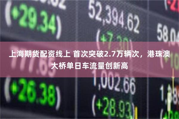 上海期货配资线上 首次突破2.7万辆次，港珠澳大桥单日车流量创新高