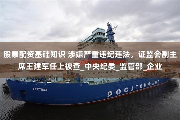 股票配资基础知识 涉嫌严重违纪违法，证监会副主席王建军任上被查_中央纪委_监管部_企业