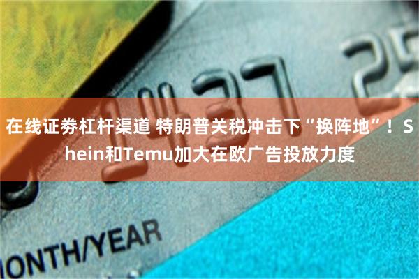 在线证劵杠杆渠道 特朗普关税冲击下“换阵地”！Shein和Temu加大在欧广告投放力度
