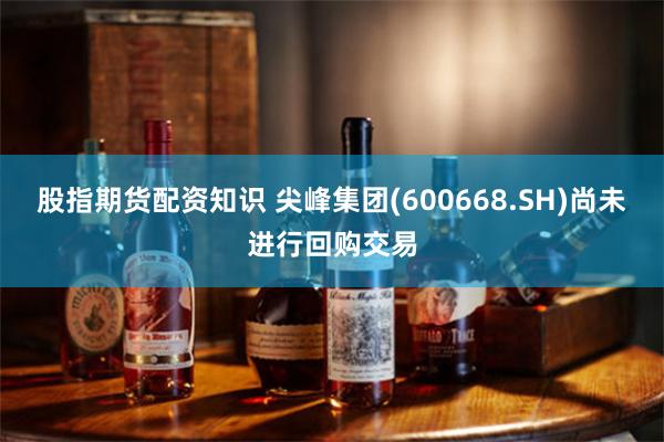 股指期货配资知识 尖峰集团(600668.SH)尚未进行回购交易