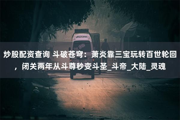 炒股配资查询 斗破苍穹：萧炎靠三宝玩转百世轮回，闭关两年从斗尊秒变斗圣_斗帝_大陆_灵魂