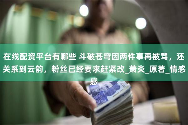 在线配资平台有哪些 斗破苍穹因两件事再被骂，还关系到云韵，粉丝已经要求赶紧改_萧炎_原著_情感