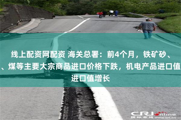 线上配资网配资 海关总署：前4个月，铁矿砂、原油、煤等主要大宗商品进口价格下跌，机电产品进口值增长