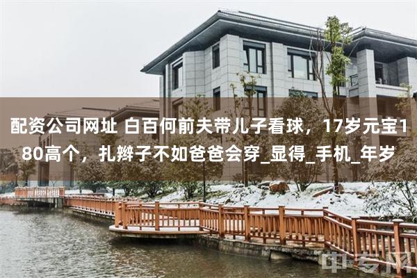 配资公司网址 白百何前夫带儿子看球，17岁元宝180高个，扎辫子不如爸爸会穿_显得_手机_年岁