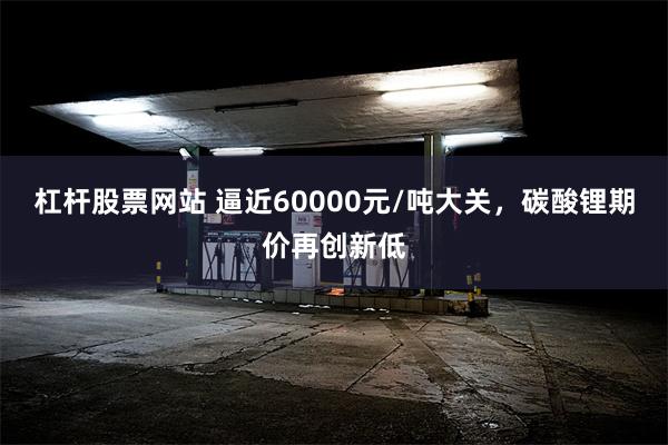 杠杆股票网站 逼近60000元/吨大关，碳酸锂期价再创新低