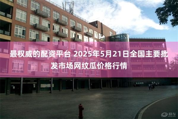 最权威的配资平台 2025年5月21日全国主要批发市场网纹瓜价格行情