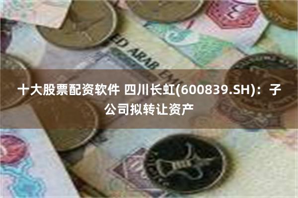 十大股票配资软件 四川长虹(600839.SH)：子公司拟转让资产