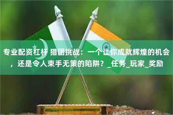 专业配资杠杆 猎团挑战：一个让你成就辉煌的机会，还是令人束手无策的陷阱？_任务_玩家_奖励
