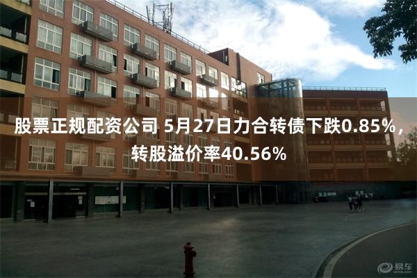 股票正规配资公司 5月27日力合转债下跌0.85%，转股溢价率40.56%