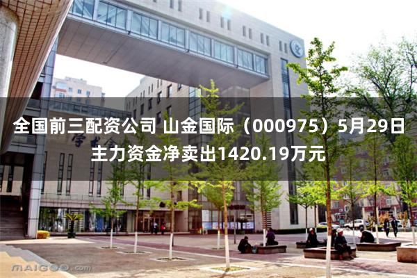 全国前三配资公司 山金国际（000975）5月29日主力资金净卖出1420.19万元