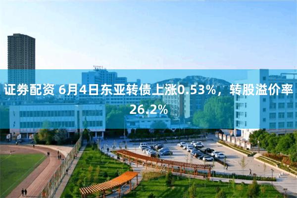 证劵配资 6月4日东亚转债上涨0.53%，转股溢价率26.2%