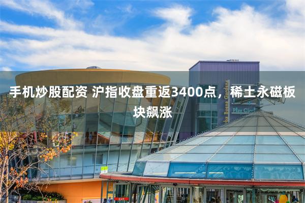 手机炒股配资 沪指收盘重返3400点，稀土永磁板块飙涨