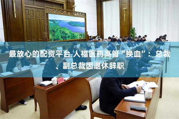 最放心的配资平台 人福医药高管“换血”：总裁、副总裁因退休辞职