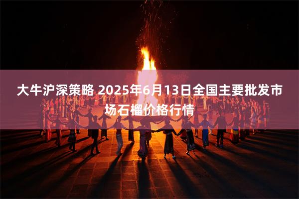 大牛沪深策略 2025年6月13日全国主要批发市场石榴价格行情