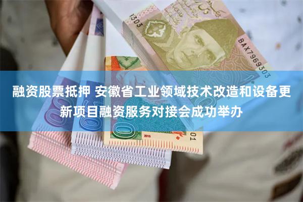 融资股票抵押 安徽省工业领域技术改造和设备更新项目融资服务对接会成功举办