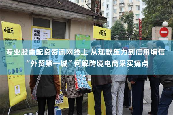 专业股票配资资讯网线上 从现款压力到信用增信 “外贸第一城”何解跨境电商采买痛点