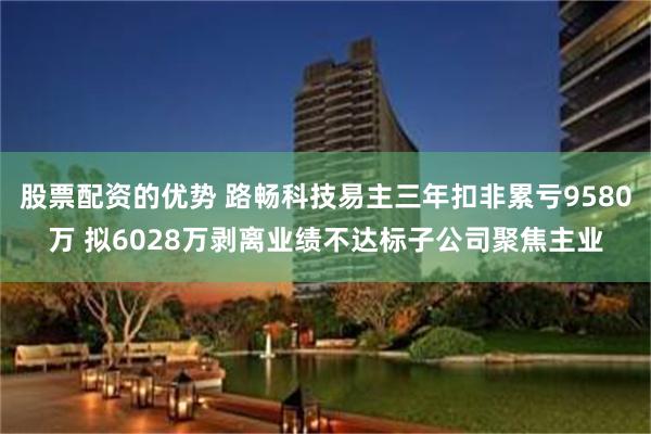 股票配资的优势 路畅科技易主三年扣非累亏9580万 拟6028万剥离业绩不达标子公司聚焦主业