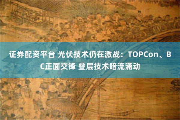 证券配资平台 光伏技术仍在激战：TOPCon、BC正面交锋 叠层技术暗流涌动