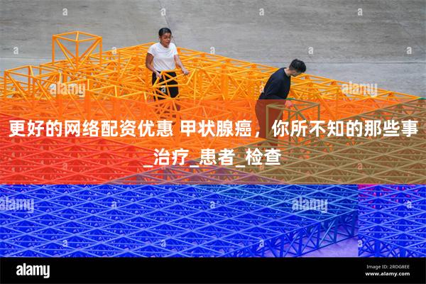 更好的网络配资优惠 甲状腺癌，你所不知的那些事_治疗_患者_检查
