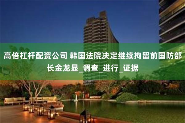 高倍杠杆配资公司 韩国法院决定继续拘留前国防部长金龙显_调查_进行_证据