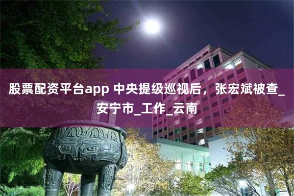 股票配资平台app 中央提级巡视后，张宏斌被查_安宁市_工作_云南