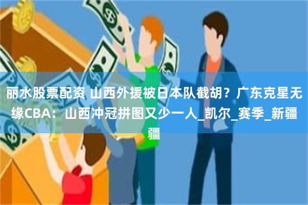丽水股票配资 山西外援被日本队截胡？广东克星无缘CBA：山西冲冠拼图又少一人_凯尔_赛季_新疆
