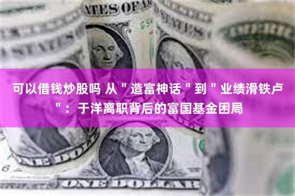 可以借钱炒股吗 从＂造富神话＂到＂业绩滑铁卢＂：于洋离职背后的富国基金困局