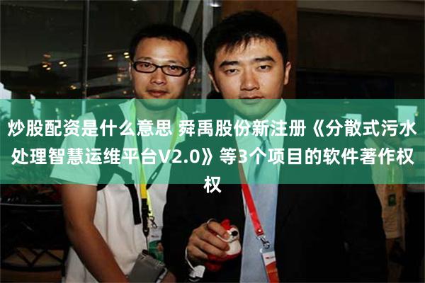 炒股配资是什么意思 舜禹股份新注册《分散式污水处理智慧运维平台V2.0》等3个项目的软件著作权