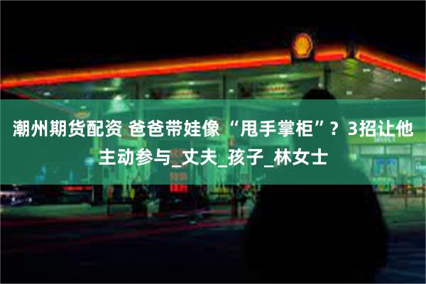 潮州期货配资 爸爸带娃像 “甩手掌柜”？3招让他主动参与_丈夫_孩子_林女士