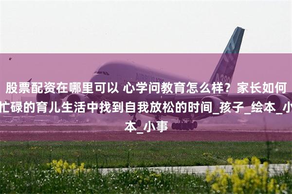 股票配资在哪里可以 心学问教育怎么样？家长如何在忙碌的育儿生活中找到自我放松的时间_孩子_绘本_小事