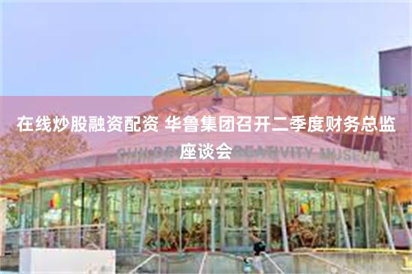 在线炒股融资配资 华鲁集团召开二季度财务总监座谈会