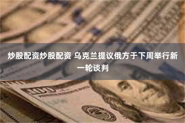 炒股配资炒股配资 乌克兰提议俄方于下周举行新一轮谈判