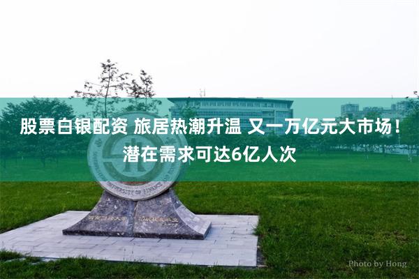 股票白银配资 旅居热潮升温 又一万亿元大市场！潜在需求可达6亿人次