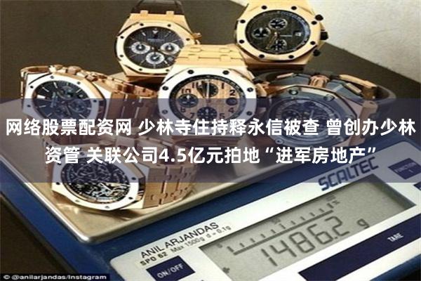 网络股票配资网 少林寺住持释永信被查 曾创办少林资管 关联公司4.5亿元拍地“进军房地产”