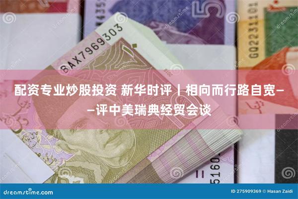 配资专业炒股投资 新华时评丨相向而行路自宽——评中美瑞典经贸会谈