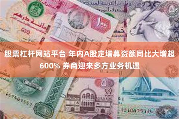 股票杠杆网站平台 年内A股定增募资额同比大增超600% 券商迎来多方业务机遇